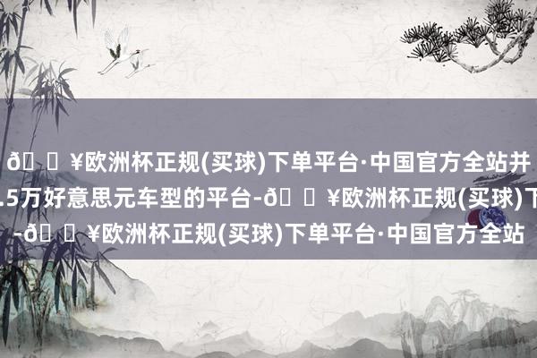 🔥欧洲杯正规(买球)下单平台·中国官方全站并将使用此前计算用于2.5万好意思元车型的平台-🔥欧洲杯正规(买球)下单平台·中国官方全站