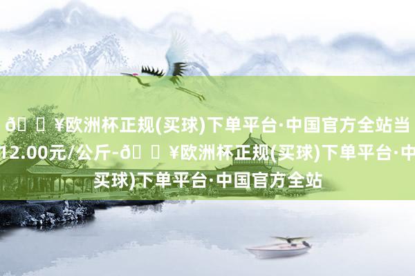 🔥欧洲杯正规(买球)下单平台·中国官方全站当日最高报价12.00元/公斤-🔥欧洲杯正规(买球)下单平台·中国官方全站