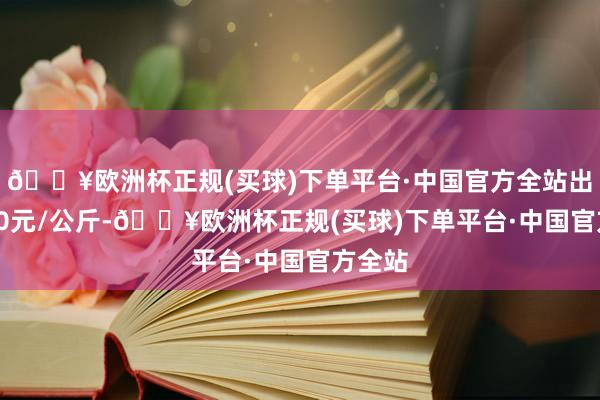 🔥欧洲杯正规(买球)下单平台·中国官方全站出入1.00元/公斤-🔥欧洲杯正规(买球)下单平台·中国官方全站