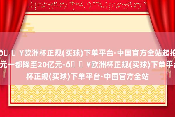 🔥欧洲杯正规(买球)下单平台·中国官方全站起拍价从29.5875亿元一都降至20亿元-🔥欧洲杯正规(买球)下单平台·中国官方全站