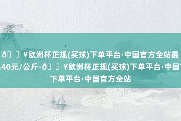 🔥欧洲杯正规(买球)下单平台·中国官方全站最低报价1.40元/公斤-🔥欧洲杯正规(买球)下单平台·中国官方全站