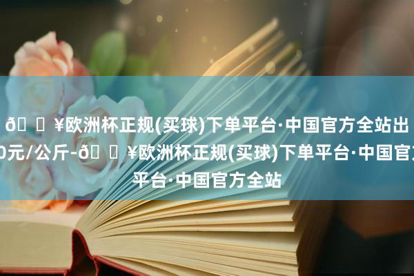 🔥欧洲杯正规(买球)下单平台·中国官方全站出入3.50元/公斤-🔥欧洲杯正规(买球)下单平台·中国官方全站