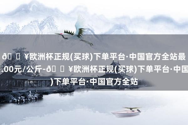 🔥欧洲杯正规(买球)下单平台·中国官方全站最低报价31.00元/公斤-🔥欧洲杯正规(买球)下单平台·中国官方全站