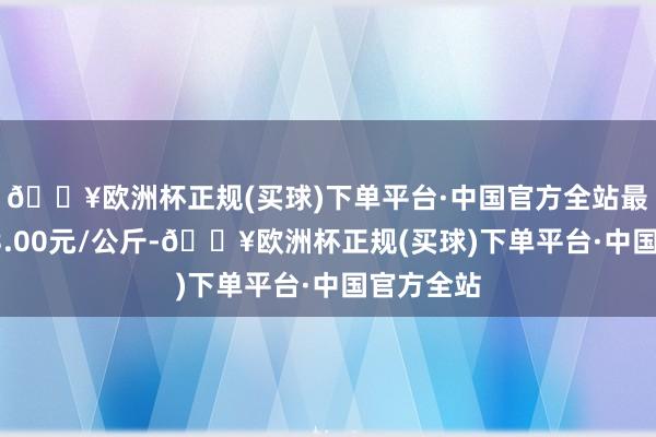 🔥欧洲杯正规(买球)下单平台·中国官方全站最低报价43.00元/公斤-🔥欧洲杯正规(买球)下单平台·中国官方全站