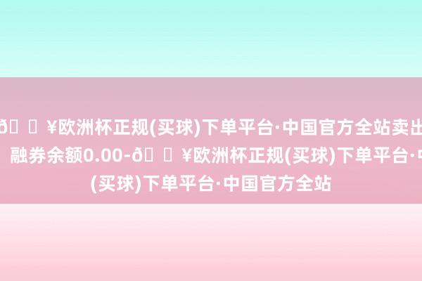 🔥欧洲杯正规(买球)下单平台·中国官方全站卖出金额0.00元；融券余额0.00-🔥欧洲杯正规(买球)下单平台·中国官方全站