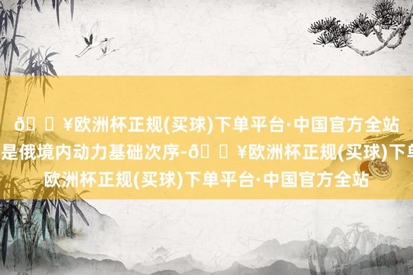 🔥欧洲杯正规(买球)下单平台·中国官方全站这次蹙迫的打算仍然是俄境内动力基础次序-🔥欧洲杯正规(买球)下单平台·中国官方全站