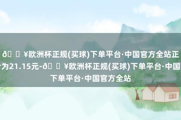 🔥欧洲杯正规(买球)下单平台·中国官方全站正股最新价为21.15元-🔥欧洲杯正规(买球)下单平台·中国官方全站