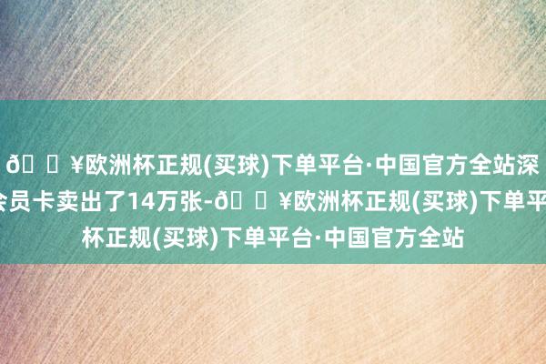 🔥欧洲杯正规(买球)下单平台·中国官方全站深圳门店299元的会员卡卖出了14万张-🔥欧洲杯正规(买球)下单平台·中国官方全站