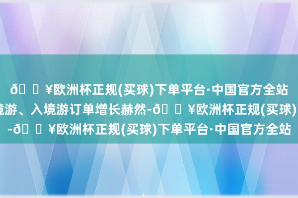 🔥欧洲杯正规(买球)下单平台·中国官方全站本年“五一”假期出境游、入境游订单增长赫然-🔥欧洲杯正规(买球)下单平台·中国官方全站