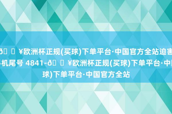 🔥欧洲杯正规(买球)下单平台·中国官方全站迫害者李**（手机尾号 4841-🔥欧洲杯正规(买球)下单平台·中国官方全站