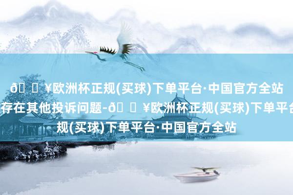 🔥欧洲杯正规(买球)下单平台·中国官方全站投诉问题：可能存在其他投诉问题-🔥欧洲杯正规(买球)下单平台·中国官方全站