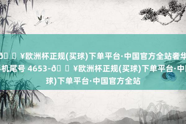 🔥欧洲杯正规(买球)下单平台·中国官方全站奢华者符**（手机尾号 4653-🔥欧洲杯正规(买球)下单平台·中国官方全站