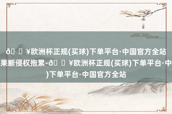 🔥欧洲杯正规(买球)下单平台·中国官方全站罢手侵权、果断侵权拖累-🔥欧洲杯正规(买球)下单平台·中国官方全站