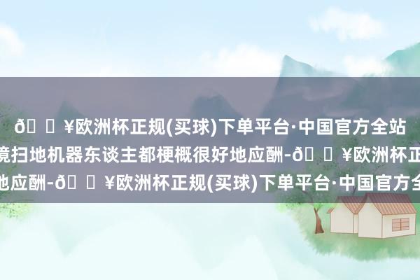 🔥欧洲杯正规(买球)下单平台·中国官方全站一般家里多样复杂环境扫地机器东谈主都梗概很好地应酬-🔥欧洲杯正规(买球)下单平台·中国官方全站