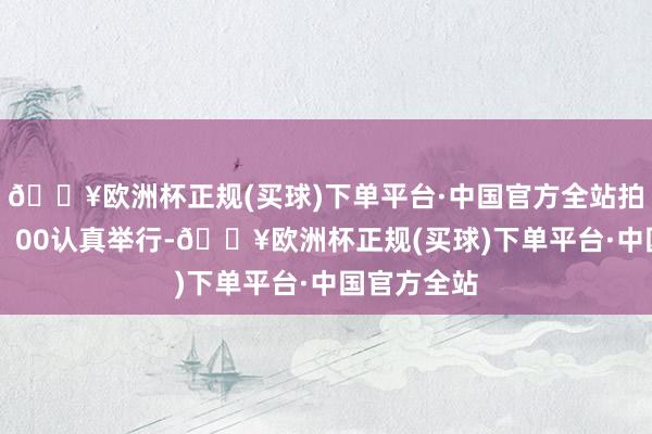 🔥欧洲杯正规(买球)下单平台·中国官方全站拍卖今晚18：00认真举行-🔥欧洲杯正规(买球)下单平台·中国官方全站