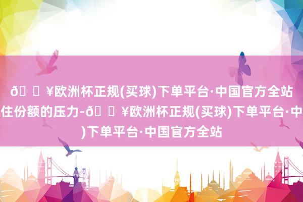 🔥欧洲杯正规(买球)下单平台·中国官方全站需要警惕守住份额的压力-🔥欧洲杯正规(买球)下单平台·中国官方全站