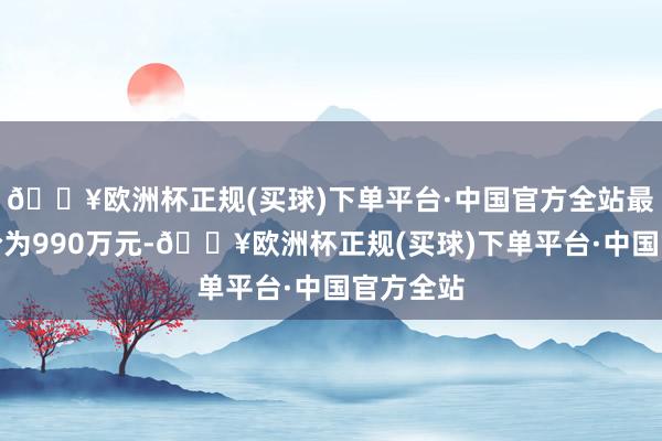 🔥欧洲杯正规(买球)下单平台·中国官方全站最终成交价为990万元-🔥欧洲杯正规(买球)下单平台·中国官方全站