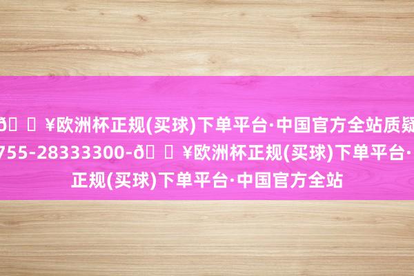 🔥欧洲杯正规(买球)下单平台·中国官方全站质疑照拂电话：0755-28333300-🔥欧洲杯正规(买球)下单平台·中国官方全站