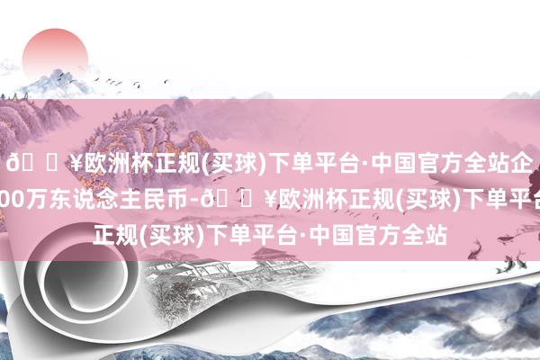 🔥欧洲杯正规(买球)下单平台·中国官方全站企业注册老本80000万东说念主民币-🔥欧洲杯正规(买球)下单平台·中国官方全站