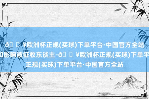 🔥欧洲杯正规(买球)下单平台·中国官方全站为了更好地疏通和影响被征收东谈主-🔥欧洲杯正规(买球)下单平台·中国官方全站