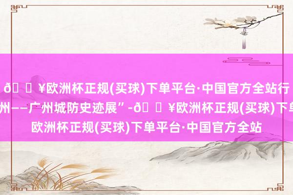 🔥欧洲杯正规(买球)下单平台·中国官方全站行径上开动了“拱卫广州——广州城防史迹展”-🔥欧洲杯正规(买球)下单平台·中国官方全站