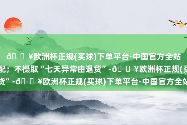 🔥欧洲杯正规(买球)下单平台·中国官方全站商家作此答应已是标配；不摄取“七天异常由退货”-🔥欧洲杯正规(买球)下单平台·中国官方全站