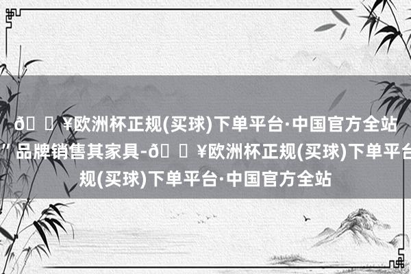 🔥欧洲杯正规(买球)下单平台·中国官方全站它以“富维薄膜”品牌销售其家具-🔥欧洲杯正规(买球)下单平台·中国官方全站