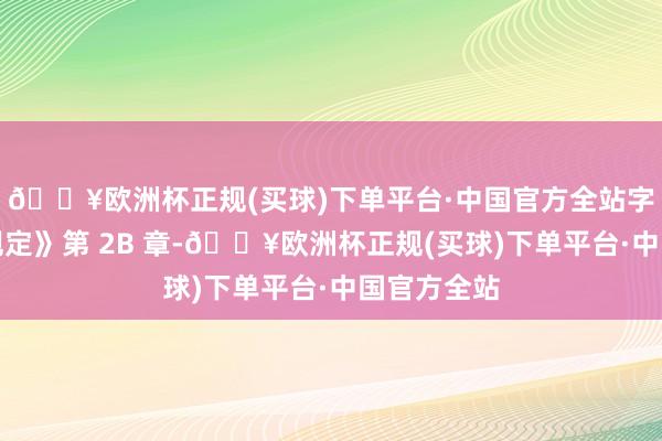 🔥欧洲杯正规(买球)下单平台·中国官方全站字据《上市规定》第 2B 章-🔥欧洲杯正规(买球)下单平台·中国官方全站