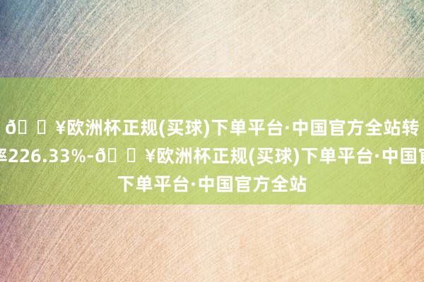 🔥欧洲杯正规(买球)下单平台·中国官方全站转股溢价率226.33%-🔥欧洲杯正规(买球)下单平台·中国官方全站