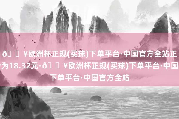 🔥欧洲杯正规(买球)下单平台·中国官方全站正股最新价为18.32元-🔥欧洲杯正规(买球)下单平台·中国官方全站