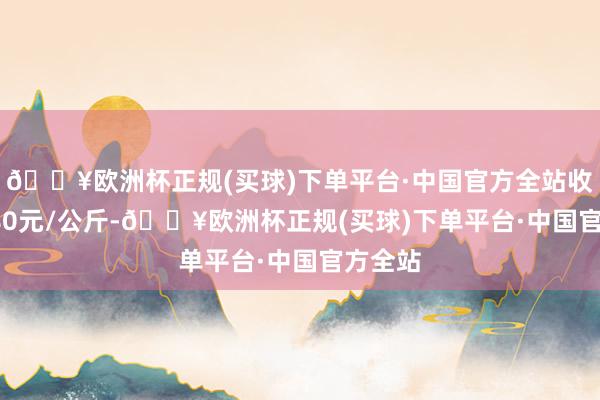 🔥欧洲杯正规(买球)下单平台·中国官方全站收支16.80元/公斤-🔥欧洲杯正规(买球)下单平台·中国官方全站