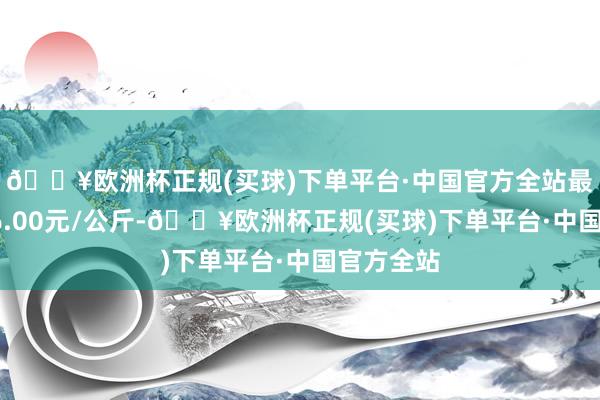 🔥欧洲杯正规(买球)下单平台·中国官方全站最低报价46.00元/公斤-🔥欧洲杯正规(买球)下单平台·中国官方全站