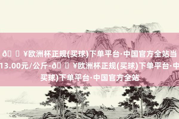 🔥欧洲杯正规(买球)下单平台·中国官方全站当日最高报价13.00元/公斤-🔥欧洲杯正规(买球)下单平台·中国官方全站