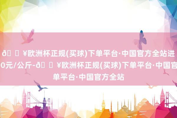 🔥欧洲杯正规(买球)下单平台·中国官方全站进出45.00元/公斤-🔥欧洲杯正规(买球)下单平台·中国官方全站