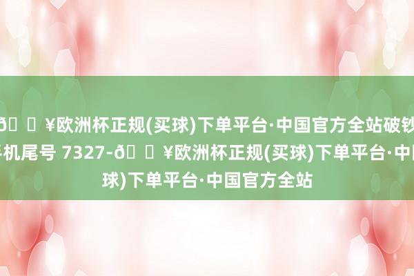 🔥欧洲杯正规(买球)下单平台·中国官方全站破钞者唐**（手机尾号 7327-🔥欧洲杯正规(买球)下单平台·中国官方全站