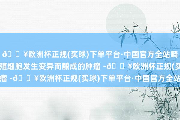 🔥欧洲杯正规(买球)下单平台·中国官方全站畸胎瘤是由机体内稚子生殖细胞发生变异而酿成的肿瘤 -🔥欧洲杯正规(买球)下单平台·中国官方全站