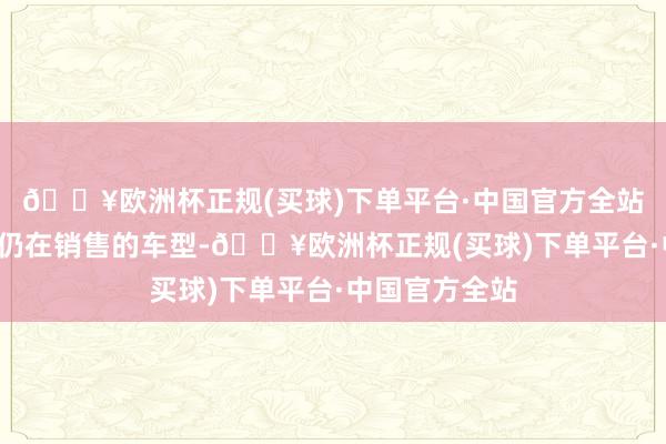 🔥欧洲杯正规(买球)下单平台·中国官方全站其中3款那时仍在销售的车型-🔥欧洲杯正规(买球)下单平台·中国官方全站