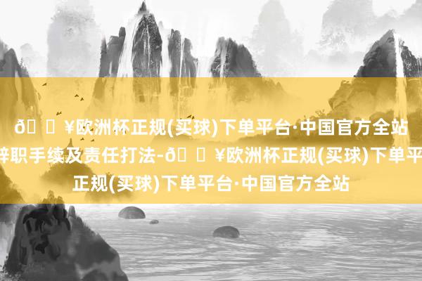 🔥欧洲杯正规(买球)下单平台·中国官方全站已办理完成有关辞职手续及责任打法-🔥欧洲杯正规(买球)下单平台·中国官方全站