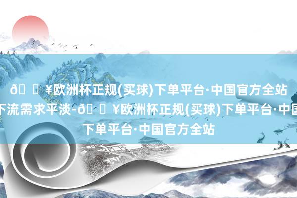 🔥欧洲杯正规(买球)下单平台·中国官方全站电子巨额下流需求平淡-🔥欧洲杯正规(买球)下单平台·中国官方全站