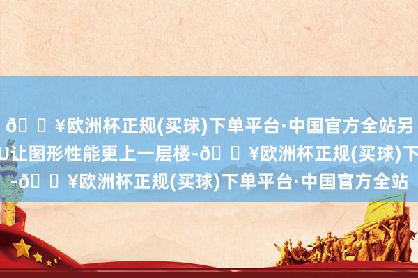 🔥欧洲杯正规(买球)下单平台·中国官方全站另外基于Xe2架构的GPU让图形性能更上一层楼-🔥欧洲杯正规(买球)下单平台·中国官方全站