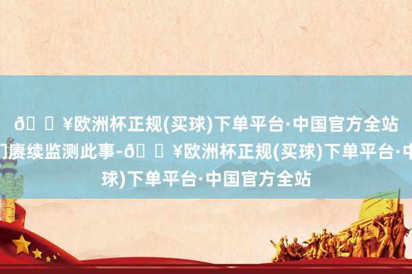 🔥欧洲杯正规(买球)下单平台·中国官方全站他说：“咱们赓续监测此事-🔥欧洲杯正规(买球)下单平台·中国官方全站