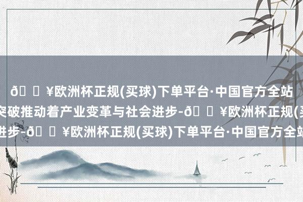 🔥欧洲杯正规(买球)下单平台·中国官方全站以一项项重大技术的突破推动着产业变革与社会进步-🔥欧洲杯正规(买球)下单平台·中国官方全站