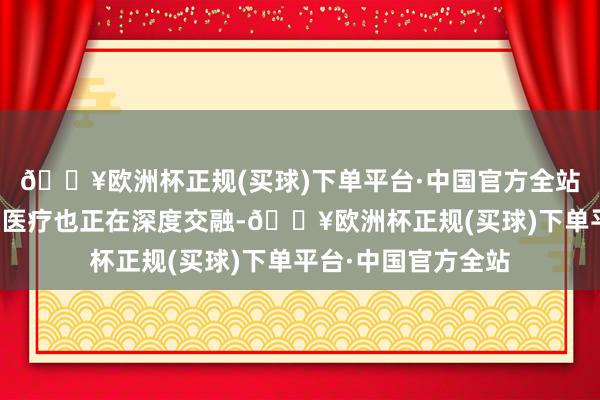 🔥欧洲杯正规(买球)下单平台·中国官方全站东说念主工智能和医疗也正在深度交融-🔥欧洲杯正规(买球)下单平台·中国官方全站