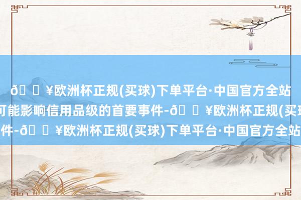 🔥欧洲杯正规(买球)下单平台·中国官方全站如刊行东说念主发生可能影响信用品级的首要事件-🔥欧洲杯正规(买球)下单平台·中国官方全站