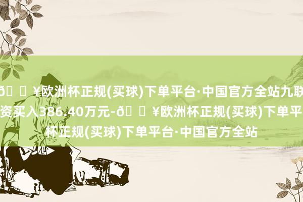 🔥欧洲杯正规(买球)下单平台·中国官方全站九联科技8月9日获融资买入386.40万元-🔥欧洲杯正规(买球)下单平台·中国官方全站