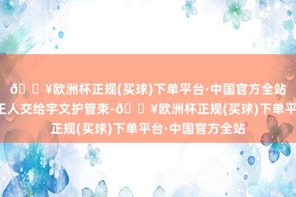 🔥欧洲杯正规(买球)下单平台·中国官方全站不仅朝政国是一王人交给宇文护管束-🔥欧洲杯正规(买球)下单平台·中国官方全站