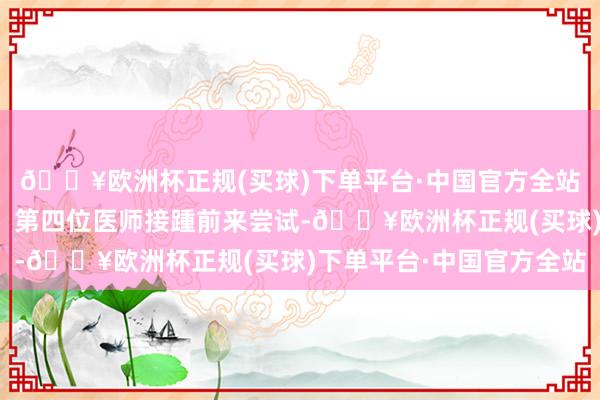 🔥欧洲杯正规(买球)下单平台·中国官方全站接着第二位、第三位、第四位医师接踵前来尝试-🔥欧洲杯正规(买球)下单平台·中国官方全站