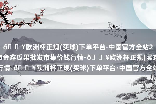 🔥欧洲杯正规(买球)下单平台·中国官方全站2024年9月23日长治市金鑫瓜果批发市集价钱行情-🔥欧洲杯正规(买球)下单平台·中国官方全站