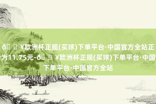 🔥欧洲杯正规(买球)下单平台·中国官方全站正股最新价为11.75元-🔥欧洲杯正规(买球)下单平台·中国官方全站