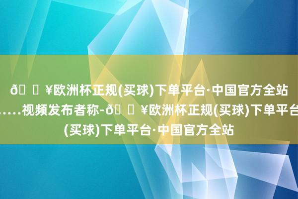 🔥欧洲杯正规(买球)下单平台·中国官方全站之后回身逃离……视频发布者称-🔥欧洲杯正规(买球)下单平台·中国官方全站